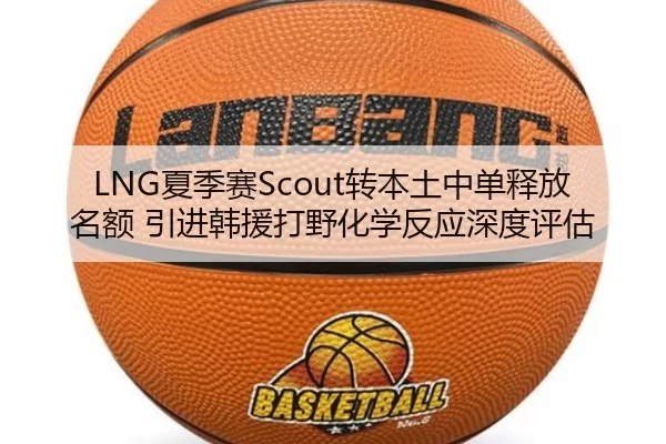 LNG夏季赛Scout转本土中单释放名额 引进韩援打野化学反应深度评估